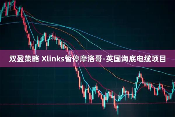 双盈策略 Xlinks暂停摩洛哥-英国海底电缆项目