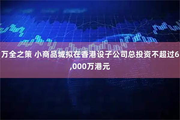 万全之策 小商品城拟在香港设子公司总投资不超过6,000万港元