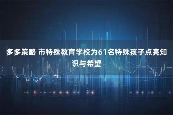 多多策略 市特殊教育学校为61名特殊孩子点亮知识与希望