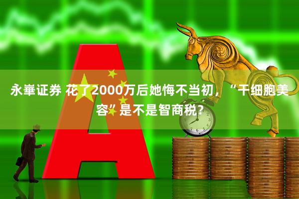永崋证券 花了2000万后她悔不当初，“干细胞美容”是不是智商税？
