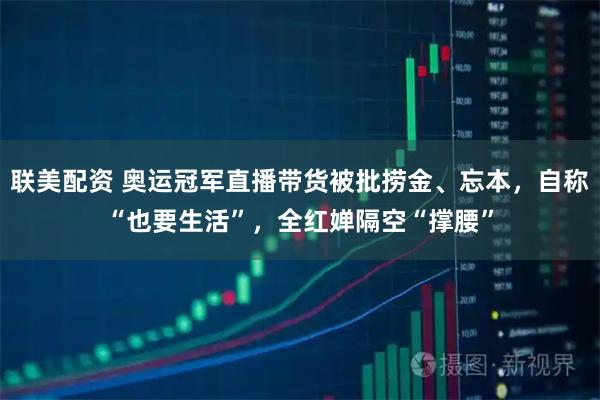 联美配资 奥运冠军直播带货被批捞金、忘本，自称“也要生活”，全红婵隔空“撑腰”