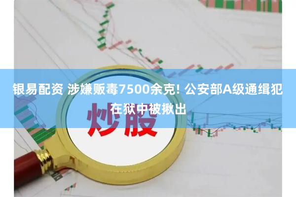 银易配资 涉嫌贩毒7500余克! 公安部A级通缉犯在狱中被揪出