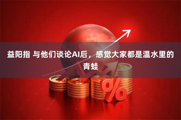 益阳指 与他们谈论AI后，感觉大家都是温水里的青蛙