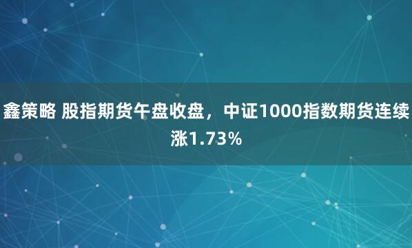 鑫策略 股指期货午盘收盘，中证1000指数期货连续涨1.73%