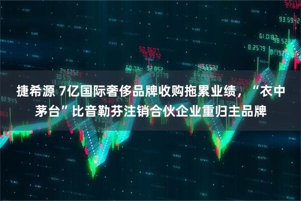 捷希源 7亿国际奢侈品牌收购拖累业绩，“衣中茅台”比音勒芬注销合伙企业重归主品牌