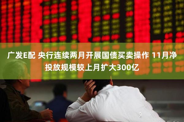 广发E配 央行连续两月开展国债买卖操作 11月净投放规模较上月扩大300亿