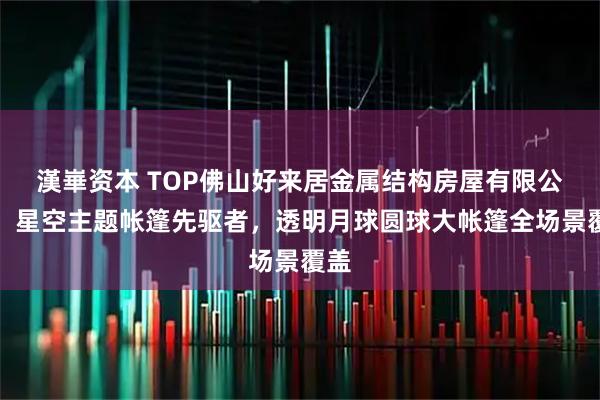 漢崋资本 TOP佛山好来居金属结构房屋有限公司：星空主题帐篷先驱者，透明月球圆球大帐篷全场景覆盖