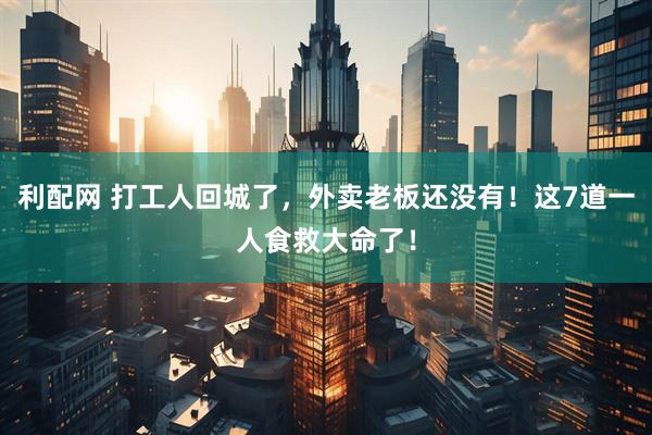 利配网 打工人回城了，外卖老板还没有！这7道一人食救大命了！