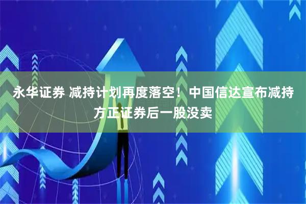 永华证券 减持计划再度落空！中国信达宣布减持方正证券后一股没卖