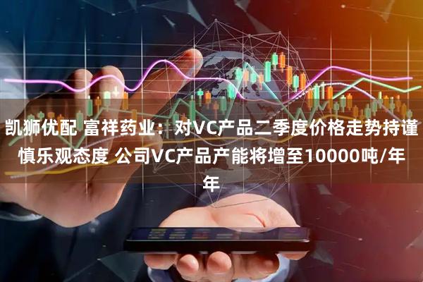 凯狮优配 富祥药业：对VC产品二季度价格走势持谨慎乐观态度 公司VC产品产能将增至10000吨/年